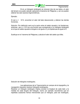 Escuelas Preparatorias
Oficiales del Estado de México
Trigonometría
SBG
Si en un triángulo rectángulo se conocen dos de sus lados, el valor
del tercero se puede calcular aplicando el teorema de Pitágoras, y así se pueden
obtener las seis razones trigonométricas.
Ejemplo:
Si sen α = 5/13, encontrar el valor del lado desconocido y obtener las demás
funciones.
Solución: Por definición seno es la razón entre el cateto opuesto y la hipotenusa,
entonces sen α = 5/13 es una función que corresponde a un triángulo rectángulo
en el que el cateto opuesto al ángulo α es igual a 5 y la hipotenusa es igual a13.
Sustituye en el teorema de Pitágoras y calcula el valor del cateto que falta.
Solución de triángulos rectángulos.
Las aplicaciones de la Trigonometría en campos de la topografía y la
navegación requieren resolver triángulos rectángulos.
Resolver un triángulo rectángulo implica conocer la longitud de cada lado y la
medida de cada ángulo del triángulo. Como por ejemplo recordemos que en
repetidas ocasiones hemos mencionado que un triángulo, para ser rectángulo,
60
 