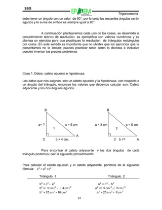Escuelas Preparatorias
Oficiales del Estado de México
Trigonometría
SBG
debe tener un ángulo con un valor de 90°, por lo tanto los restantes ángulos serán
agudos y la suma de ambos es siempre igual a 90°.
A continuación plantearemos cada uno de los casos, se desarrolla el
procedimiento teórico de resolución, se ejemplifica con valores numéricos y se
plantea un ejercicio para que practiques la resolución de triángulos rectángulos
por casos. En este sentido es importante que no olvides que los ejercicios que te
presentamos no te limitan; puedes practicar tanto como lo decidas e inclusive
puedes inventar tus propios problemas
Caso 1. Datos: cateto opuesto e hipotenusa.
Los datos que nos asignan son un cateto opuesto y la hipotenusa, con respecto a
un ángulo del triángulo, entonces los valores que debemos calcular son: Cateto
adyacente y los dos ángulos agudos.
B B
a= ? c = 5 cm a = 3 cm c = 5 cm
1 2
A
C b = 4 cm. C b =? A
Para encontrar el cateto adyacente y los dos ángulos de cada
triángulo podemos usar el siguiente procedimiento:
Para calcular el cateto opuesto y el cateto adyacente, partimos de la siguiente
fórmula: 222
b+a=c
Triángulo 1 Triángulo 2
222
a-c=b 222
bc=a -
( ) ( )222
cm4cm5=b - ( ) ( )222
cm3-cm5=a
222
cm16-cm25=b 222
cm9-cm25=a
61
 