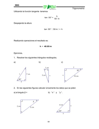 Escuelas Preparatorias
Oficiales del Estado de México
Trigonometría
SBG
Utilizando la función tangente tenemos
Despejando la altura
Realizando operaciones el resultado es:
Ejercicios.
1. Resolver los siguientes triángulos rectángulos.
a) b) c)
2. En las siguientes figuras calcular únicamente los datos que se piden
a) el ángulo β = b) “x “ y “y “.
64
m50
h
=°55tan
( ) h=m50°55tan
m40.95h =
 