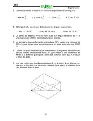 Escuelas Preparatorias
Oficiales del Estado de México
Trigonometría
SBG
3. Calcule los valores exactos de las funciones trigonométricas del ángulo θ.
4. Obtenga el valor aproximado de los siguientes ángulos en decimales.
5. Un cohete se dispara a nivel del mar y sube a un ángulo constante de 75° a
una distancia de 5000 m. Calcule la altura que alcanza.
6. Un aeroplano despega formando un ángulo de 10° y viaja a una velocidad de
225 m/s ¿qué tiempo tarda aproximadamente en llegar a una altura de 15000
m.
7. Cuando un globo aerostático sube verticalmente, su ángulo de elevación visto
por una persona en el suelo es de 19° 20’ y por otra en el lado contrario es de
48° 55’ y la distancia que separa a estas dos personas es de 500 m. Calcular
la altura del globo.
8. Una caja rectangular tiene las dimensiones 8 cm x 6 cm x 4 cm. Calcule con
exactitud el ángulo θ que forma una diagonal de la base y la diagonal de la
caja, como se ve en la figura.
65
5
6
=θsen)1
23
7
=θcot)3 4=θcsc)4
17
8
=θcos)2
'36'56'°22sen)1 '48.59'53'°49tan)2 '47'50'°67sec)3
 
