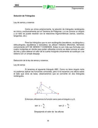 Escuelas Preparatorias
Oficiales del Estado de México
Trigonometría
SBG
Solución de Triángulos
Ley de senos y cosenos
Como ya vimos anteriormente, la solución de triángulos rectángulos
es única y exclusivamente por el Teorema de Pitágoras, y si se conoce un ángulo
y un lado se puede resolver con la relaciones trigonométricas (senos, cosenos,
tangentes, etc.)
Para los triángulos que no son rectángulos (escalenos, acutángulos y
oblicuángulos, equiláteros e isósceles); se utilizan métodos diferentes, llamadas
comúnmente LEY DE SENOS Y COSENOS. Estas no son más que formulas con
cuatro incógnitas en donde para poder utilizarlas mínimo se debe conocer el valor
de tres y para obtener el valor de la cuarta incógnita únicamente se sustituye o se
obtiene con un simple despeje.
Deducción de la ley de senos y cosenos.
Ley de senos
Si tenemos el siguiente triángulo ABC. Como no tiene ángulo recto
no podemos aplicar las funciones conocidas, pero si le trazamos una altura sobre
el lado que sirve de base, observaremos que se convierte en dos triángulos
rectángulos.
Entonces utilizaremos la función seno para el ángulo α y β.
Despejando el valor de las alturas
66
a
h
βsen
b
h
αsen 21
==
 