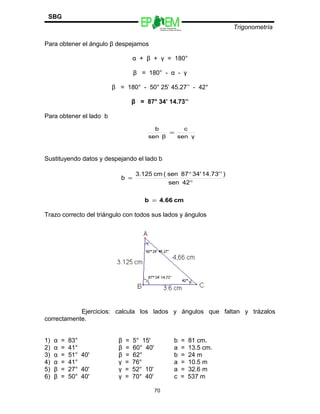 Escuelas Preparatorias
Oficiales del Estado de México
Trigonometría
SBG
Para obtener el ángulo β despejamos
α + β + γ = 180°
β = 180° - α - γ
β = 180° - 50° 25’ 45.27’’ - 42°
β = 87° 34’ 14.73’’
Para obtener el lado b
Sustituyendo datos y despejando el lado b
Trazo correcto del triángulo con todos sus lados y ángulos
Ejercicios: calcula los lados y ángulos que faltan y trázalos
correctamente.
1) α = 83° β = 5° 15' b = 81 cm.
2) α = 41° β = 60° 40' a = 13.5 cm.
3) α = 51° 40' β = 62° b = 24 m
4) α = 41° γ = 76° a = 10.5 m
5) β = 27° 40' γ = 52° 10' a = 32.6 m
6) β = 50° 40' γ = 70° 40' c = 537 m
70
γsen
c
βsen
b
=
°
°
=
42sen
)'14.73'34'87sen(cm3.125
b
cm4.66b =
 