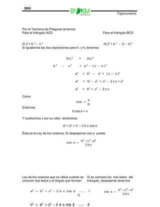 Escuelas Preparatorias
Oficiales del Estado de México
Trigonometría
SBG
Por el Teorema de Pitágoras tenemos:
Para el triángulo ACD Para el triángulo BCD
(h1)2
= b 2
− x 2
(h2)2
= a 2
− (c − x) 2
Si igualamos las dos expresiones para h1 y h2 tenemos:
(h1) 2
= (h2) 2
b 2
− x 2
= a 2
− ( c − x ) 2
a2
= b2
− x2
+ ( c − x )2
a2
= b2
− x2
+ c2
− 2 c x + x2
a2
= b2
+ c2
− 2 c x
Como
Entonces
b cos α = x
Y sustituimos x por su valor, tendremos:
a2
= b2
+ c2
− 2 b c cos α
Ésta es la Ley de los cosenos. Si despejamos cos α queda:
Ley de los cosenos que se utiliza cuando se Si se conocen los tres lados del
conocen dos lados y el ángulo que forman: triángulo, despejando tenemos:
72
b
x
cos =
cb2
a-cb
αcos
222
+
=
cb2
a-cb
αcos
222
+
=1.......αcoscb2-cba 222
+=
2.......βcosca2-cab 222
+= 3.......γcosba2-bac 222
+=
 