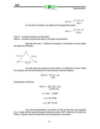 Escuelas Preparatorias
Oficiales del Estado de México
Trigonometría
SBG
La ley de los cosenos, se utilizan en los siguientes casos:
Caso 1. Cuando conoces sus tres lados.
Caso 2. Cuando conoces dos lados y el ángulo comprendido.
Ejemplo del caso 1: Calcular los ángulos, conociendo sus tres lados
del siguiente triángulo.
En este caso se conocen los tres lados y no sabemos cuanto miden
los ángulos, por los tanto aplicamos la formula para calcular ángulos.
Cos α = b2
+ c2
− a2
2 bc
Sustituyendo, tenemos:
Cos α = 182
+ 152
− 142
2 (18) (15)
α = Cos –1
0.6537
∠ α = 49.1785
∠ α = 49° 10′ 42″
Con este procedimiento, encuentra el valor de los otros dos ángulos
β y γ; luego verifica que los ángulos interiores sumen 180°, además con todos los
lados y ángulos traza correctamente el triángulo para comprobar.
73
ca2
b-ca
βcos
222
+
=
ba2
c-ba
γcos
222
+
=
 