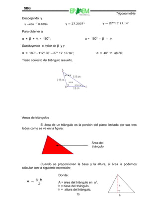Escuelas Preparatorias
Oficiales del Estado de México
Trigonometría
SBG
Despejando γ
Para obtener α
α + β + γ = 180° ; α = 180° - β - γ
Sustituyendo el valor de β y γ
α = 180° - 112° 36’ – 27° 12’ 13.14’’; α = 40° 11’ 46.86’
Trazo correcto del triángulo resuelto.
Áreas de triángulos
El área de un triángulo es la porción del plano limitada por sus tres
lados como se ve en la figura:
Cuando se proporcionan la base y la altura, el área la podemos
calcular con la siguiente expresión:
75
0.8894cosγ -1
= °= 27.2037γ ''14.13'12°= 27γ
Área del
triángulo
2
hb
A =
Donde:
A = área del triángulo en u2
.
b = base del triángulo.
h = altura del triángulo.
 