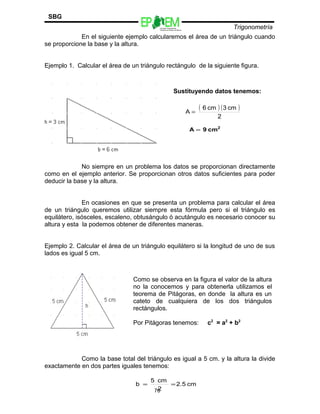 Escuelas Preparatorias
Oficiales del Estado de México
Trigonometría
SBG
En el siguiente ejemplo calcularemos el área de un triángulo cuando
se proporcione la base y la altura.
Ejemplo 1. Calcular el área de un triángulo rectángulo de la siguiente figura.
No siempre en un problema los datos se proporcionan directamente
como en el ejemplo anterior. Se proporcionan otros datos suficientes para poder
deducir la base y la altura.
En ocasiones en que se presenta un problema para calcular el área
de un triángulo queremos utilizar siempre esta fórmula pero si el triángulo es
equilátero, isósceles, escaleno, obtusángulo ó acutángulo es necesario conocer su
altura y esta la podemos obtener de diferentes maneras.
Ejemplo 2. Calcular el área de un triángulo equilátero si la longitud de uno de sus
lados es igual 5 cm.
Como la base total del triángulo es igual a 5 cm. y la altura la divide
exactamente en dos partes iguales tenemos:
76
Como se observa en la figura el valor de la altura
no la conocemos y para obtenerla utilizamos el
teorema de Pitágoras, en donde la altura es un
cateto de cualquiera de los dos triángulos
rectángulos.
Por Pitágoras tenemos: c2
= a2
+ b2
cm2.5
2
cm5
b ==
Sustituyendo datos tenemos:
( ) ( )
2
cm3cm6
A =
2
cm9A =
 