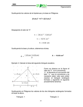 Escuelas Preparatorias
Oficiales del Estado de México
Trigonometría
SBG
Sustituyendo los valores de la hipotenusa y la base en Pitágoras
(5 cm.)2
= h2
+ (2.5 cm.)2
Despejando el valor de “h”
Sustituyendo la base y la altura, obtenemos el área.
Ejemplo 3. Calcular el área del siguiente triángulo escaleno.
Sustituyendo en Pitágoras los valores de los dos triángulos rectángulos formados
al trazar la altura.
Triángulo 1 Triángulo 2
77
22
cm6.25-cm25h =
2
cm18.75h =
cm4.33h =
( ) ( )
2
cm4.33cm2.5
A =
2
cm10.85A =
Como se observa en la figura el
valor de “h” no lo conocemos.
“x” le llamamos al una porción del
lado “ b “ que no conocemos y es
necesario saber valor para poder
resolver el triángulo rectángulo
formado y siguiendo el siguiente
procedimiento tenemos.
 