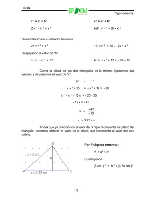 Escuelas Preparatorias
Oficiales del Estado de México
Trigonometría
SBG
c2
= a2
+ b2
c2
= a2
+ b2
(5) 2
= h 2
+ x 2
(4) 2
= h 2
+ (6 – x) 2
Desarrollando los cuadrados tenemos
25 = h 2
+ x 2
16 = h 2
+ 36 – 12x + x 2
Despejando el valor de “h”
h 2
= - x 2
+ 25 h 2
= - x 2
+ 12 x - 36 + 16
Como la altura de los dos triángulos es la misma igualamos sus
valores y despejamos el valor de “x”.
h 2
= h 2
- x 2
+ 25 = - x 2
+ 12 x - 20
x 2
- x 2
- 12 x = - 20 - 25
- 12 x = - 45
x = 3.75 cm
Ahora que ya conocemos el valor de “x “que representa un cateto del
triángulo, podemos obtener el valor de la altura que representa el valor del otro
cateto.
78
12-
45-
x =
Por Pitágoras tenemos:
c2
= a2
+ b2
Sustituyendo
(5 cm. ) 2
= h 2
+ (3.75 cm.) 2
 