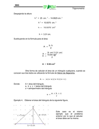Escuelas Preparatorias
Oficiales del Estado de México
Trigonometría
SBG
Despejando la altura
h 2
= 25 cm. 2
- 14.0625 cm. 2
h 2
= 10.9375 cm. 2
h = 3.31 cm.
Sustituyendo en la fórmula para el área
Otra forma de calcular el área de un triángulo cualquiera, cuando se
conocen sus tres lados es utilizando la fórmula de Héron de Alejandría.
Donde: A = área del triángulo.
a, b y c = lados del triángulo
s = semiperímetro del triángulo
Ejemplo 4. Obtener el área del triángulo de la siguiente figura.
79
2
cm10.9375h =
2
hb
A =
( ) ( )
2
cm3.31cm6
A =
2
cm19.84
A
2
=
2
cm9.92A =
)c-s()b-s()a-s(sA =
2
cba
s
++
=
Este caso es el mismo
ejemplo que el problema
anterior por lo que al calcular
el área debe ser la misma.
 