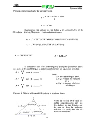 Escuelas Preparatorias
Oficiales del Estado de México
Trigonometría
SBG
Primero obtenemos el valor del semiperímetro
Sustituyendo los valores de los lados y el semiperímetro en la
fórmula de Héron de Alejandría y realizando operaciones.
Si conocemos dos lados del triángulo y el ángulo que forman estos
dos lados el área del triángulo la podemos calcular con las siguientes fórmulas.
Ejemplo 5. Obtener el área del triángulo de la siguiente figura.
80
2
cm5cm6cm4
s
++
=
cm7.5s =
)cm6-cm7.5()cm5-cm7.5()cm4-cm7.5(cm7.5A =
)cm1.5()cm2.5()cm3.5(cm7.5A =
4
cm98.4375A = 2
cm9.92A =
3...........γsen
2
ba
=A
2..........Βsen
2
ca
=A
1..........αsen
2
cb
=A
Donde:
A = área del triángulo en u2
.
a, b y c = lados del triángulo
en u.
α, β y γ = ángulos interiores
del triángulo.
Como se observa en la figura los
datos proporcionados son las
tres lados y los tres ángulos, por
lo que el área la podemos
calcular con cualquiera de las
fórmulas anteriores.
 