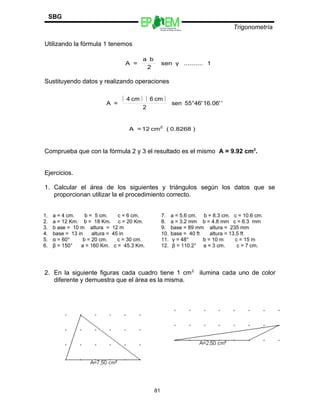 Escuelas Preparatorias
Oficiales del Estado de México
Trigonometría
SBG
Utilizando la fórmula 1 tenemos
Sustituyendo datos y realizando operaciones
Comprueba que con la fórmula 2 y 3 el resultado es el mismo A = 9.92 cm2
.
Ejercicios.
1. Calcular el área de los siguientes y triángulos según los datos que se
proporcionan utilizar la el procedimiento correcto.
1. a = 4 cm. b = 5 cm. c = 6 cm.
2. a = 12 Km. b = 18 Km. c = 20 Km.
3. b ase = 10 m altura = 12 m
4. base = 13 in altura = 45 in
5. α = 60° b = 20 cm. c = 30 cm.
6. β = 150° a = 160 Km. c = 45.3 Km.
7. a = 5.6 cm. b = 8.3 cm. c = 10.6 cm.
8. a = 3.2 mm b = 4.8 mm c = 6.3 mm
9. base = 89 mm altura = 235 mm
10. base = 40 ft altura = 13.5 ft
11. γ = 48° b = 10 m c = 15 m
12. β = 110.2° a = 3 cm. c = 7 cm.
2. En la siguiente figuras cada cuadro tiene 1 cm2
ilumina cada uno de color
diferente y demuestra que el área es la misma.
81
1..........γsen
2
ba
=A
( ) ( )
'16.06'46'°55sen
2
cm6cm4
=A
)0.8268(cm12=A 2
 