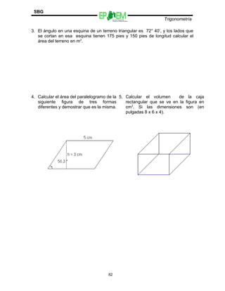 Escuelas Preparatorias
Oficiales del Estado de México
Trigonometría
SBG
3. El ángulo en una esquina de un terreno triangular es 72° 40’, y los lados que
se cortan en esa esquina tienen 175 pies y 150 pies de longitud calcular el
área del terreno en m2
.
4. Calcular el área del paralelogramo de la
siguiente figura de tres formas
diferentes y demostrar que es la misma.
5. Calcular el volumen de la caja
rectangular que se ve en la figura en
cm3
. Si las dimensiones son (en
pulgadas 8 x 6 x 4).
82
 