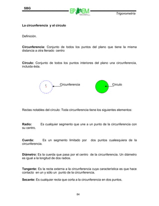 Escuelas Preparatorias
Oficiales del Estado de México
Trigonometría
SBG
La circunferencia y el círculo
Definición.
Circunferencia: Conjunto de todos los puntos del plano que tiene la misma
distancia a otra llenado centro
Círculo: Conjunto de todos los puntos interiores del plano una circunferencia,
incluida ésta.
Rectas notables del círculo: Toda circunferencia tiene los siguientes elementos:
Radio: Es cualquier segmento que une a un punto de la circunferencia con
su centro.
Cuerda: Es un segmento limitado por dos puntos cualesquiera de la
circunferencia.
Diámetro: Es la cuerda que pasa por el centro de la circunferencia. Un diámetro
es igual a la longitud de dos radios.
Tangente: Es la recta externa a la circunferencia cuya característica es que hace
contacto en un y sólo un punto de la circunferencia.
Secante: Es cualquier recta que corta a la circunferencia en dos puntos.
84
CirculoCircunferencia
 