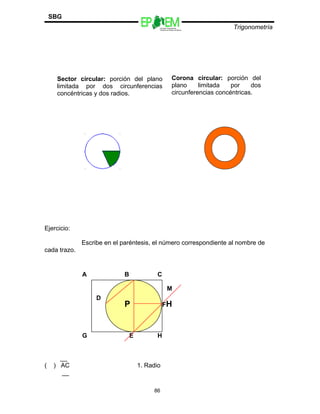 Escuelas Preparatorias
Oficiales del Estado de México
Trigonometría
SBG
Ejercicio:
Escribe en el paréntesis, el número correspondiente al nombre de
cada trazo.
__
( ) AC 1. Radio
__
86
Sector circular: porción del plano
limitada por dos circunferencias
concéntricas y dos radios.
G E H
A
P
B C
D
FH
M
Corona circular: porción del
plano limitada por dos
circunferencias concéntricas.
 