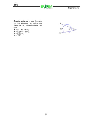 Escuelas Preparatorias
Oficiales del Estado de México
Trigonometría
SBG
89
Ángulo externo : esta formado
por dos secantes y su vértice esta
fuera de la circunferencia, así
que:
X = ½ ( AB – CD )
X = ½ ( 54° - 20 ° )
X = ½ ( 34° )
X = 17°
 