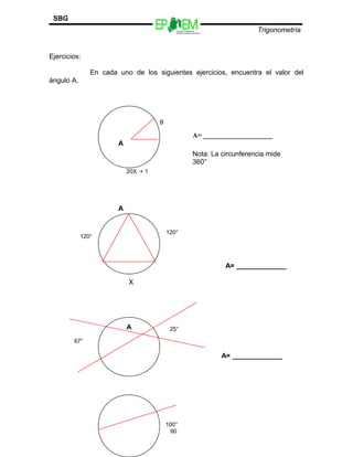 Escuelas Preparatorias
Oficiales del Estado de México
Trigonometría
SBG
Ejercicios:
En cada uno de los siguientes ejercicios, encuentra el valor del
ángulo A.
90
A
B
A= ____________________
Nota: La circunferencia mide
360°
20X + 1
A
120°
120°
X
A= _____________
A 25°
67°
A= _____________
100°
 