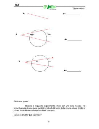 Escuelas Preparatorias
Oficiales del Estado de México
Trigonometría
SBG
Perímetro y área.
Realiza el siguiente experimento: mide con una cinta flexible la
circunferencia de una tapa, también mide el diámetro de la misma, ahora divide el
primer resultado entre lo que midió el diámetro.
¿Cuál es el valor que obtuviste?
91
A= _____________A
A= _____________
100°A 220°
A= _____________
38ºX 57º
 