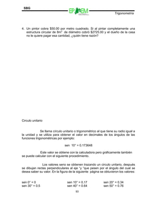 Escuelas Preparatorias
Oficiales del Estado de México
Trigonometría
SBG
4. Un pintor cobra $50.00 por metro cuadrado. Si al pintar completamente una
estructura circular de 8m2
de diámetro cobró $2725.00 y el dueño de la casa
no le quiere pagar esa cantidad, ¿quién tiene razón?
Circulo unitario
Se llama círculo unitario o trigonométrico al que tiene su radio igual a
la unidad y se utiliza para obtener el valor en decimales de los ángulos de las
funciones trigonométricas por ejemplo:
sen 10° = 0.173648
Este valor se obtiene con la calculadora pero gráficamente también
se puede calcular con el siguiente procedimiento.
Los valores seno se obtienen trazando un circulo unitario, después
se dibujan rectas perpendiculares al eje “y “que pesen por el ángulo del cual se
desea saber su valor. En la figura de la siguiente página se obtuvieron los valores:
sen 0° = 0 sen 10° = 0.17 sen 20° = 0.34
sen 30° = 0.5 sen 40° = 0.64 sen 50° = 0.76
93
 