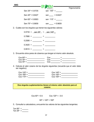 Escuelas Preparatorias
Oficiales del Estado de México
Trigonometría
SBG
Sen 35º = 0.5735 sen 145º = ______
Sen 40º = 0.6427 sen ____ = 0.6427
Sen 65º = 0.9063 sen 115º = ______
Sen 75º = 0.9659 sen ____ = 0.9659
2. Cuáles son los ángulos que tienen los siguientes valores:
0.5735 = sen 35º = sen 145º _
0.7986 = _________ = __________
0.2588 = _________ = __________
0.3420 = _________ = __________
0.9510 = _________ = __________
3. Encuentra otros pares de cósenos que tengan el mismo valor absoluto.
Cos 60º = _________________ Cos _________ = _____________
Cos 30º = _________________ Cos _________ = _____________
Cos 45º = _________________ Cos _________ = _____________
4. Calcula el valor coseno de los ángulos siguientes (recuerda que el valor debe
ser negativo)
Cos 120º = ________________ Cos 140º = ________________
Cos 180º = ________________ Cos 150º = ________________
Cos 115º = ________________ Cos 100º = ________________
Cos 60º = 0.5 Cos 120º = - 0.5
60º + 120º = 180º
5. Consulta tu calculadora y encuentra los valores de las siguientes tangentes:
Tan 80º = ______
Tan 26º = ______
97
Dos ángulos suplementarios tienen el mismo valor absoluto para el
coseno
 
