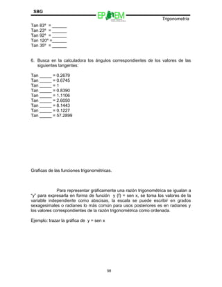 Escuelas Preparatorias
Oficiales del Estado de México
Trigonometría
SBG
Tan 83º = ______
Tan 23º = ______
Tan 92º = ______
Tan 120º =______
Tan 35º = ______
6. Busca en la calculadora los ángulos correspondientes de los valores de las
siguientes tangentes:
Tan _____ = 0.2679
Tan _____ = 0.6745
Tan _____ = 1
Tan _____ = 0.8390
Tan _____ = 1.1106
Tan _____ = 2.6050
Tan _____ = 8.1443
Tan _____ = 0.1227
Tan _____ = 57.2899
Graficas de las funciones trigonométricas.
Para representar gráficamente una razón trigonométrica se igualan a
“y” para expresarla en forma de función y (f) = sen x, se toma los valores de la
variable independiente como abscisas, la escala se puede escribir en grados
sexagesimales o radianes lo más común para usos posteriores es en radianes y
los valores correspondientes de la razón trigonométrica como ordenada.
Ejemplo: trazar la gráfica de y = sen x
98
 