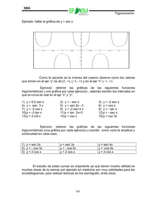 Escuelas Preparatorias
Oficiales del Estado de México
Trigonometría
SBG
Ejemplo: hallar la gráfica de y = sec x
Como la secante es la inversa del coseno observa como los valores
que toman en el eje “y” es de [1, ∞), [ -1,- ∞) y en el eje “x” (- ∞, ∞)
Ejercicio: obtener las gráficas de las siguientes funciones
trigonométricas ( una gráfica por cada ejercicio) , además escribir los intervalos en
que la curva es real en el eje “x” y “y”.
1) y = 0.5 sen x 2) y = - sen x 3) y = -2 sen x
4) y = sen 3 x 5) y = sen 2x - 3 6) y = cos x
7) y = -3 cos x 8) y = -2 sen 4 x 9) y = - tan x
10)y = -3 tan x 11)y = tan 2x+3 12)y = - sec x
13)y = 2 cot x 14)y = csc x 15)y = csc 3x
Ejercicio: obtener las gráficas de las siguientes funciones
trigonométricas (una gráfica por cada ejercicio) y escribir como varia la amplitud y
continuidad en cada caso.
1) y = sen 2x y = sen 3x y = sen 4x
2) y = - cos 3x y = - cos 5x y = -cos 6x
3) y = 2 cos x y = 2 cos x y = 3 cos x
El estudio de estas curvas es importante ya que tienen mucha utilidad en
muchas áreas de la ciencia por ejemplo en medicina son muy solicitadas para los
encefalogramas, para realizar lecturas en los sismógrafo, entre otros.
101
 