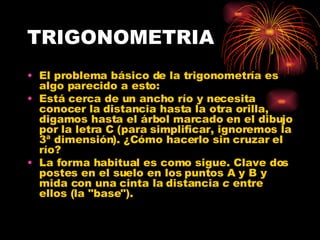 TRIGONOMETRIA El problema básico de la trigonometría es algo parecido a esto:  Está cerca de un ancho río y necesita conocer la distancia hasta la otra orilla, digamos hasta el árbol marcado en el dibujo por la letra C (para simplificar, ignoremos la 3ª dimensión). ¿Cómo hacerlo sin cruzar el río?  La forma habitual es como sigue. Clave dos postes en el suelo en los puntos A y B y mida con una cinta la distancia  c  entre ellos (la "base").  