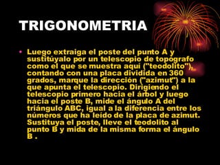 TRIGONOMETRIA Luego extraiga el poste del punto A y sustitúyalo por un telescopio de topógrafo como el que se muestra aquí ("teodolito"), contando con una placa dividida en 360 grados, marque la dirección ("azimut") a la que apunta el telescopio. Dirigiendo el telescopio primero hacia el árbol y luego hacia el poste B, mide el ángulo A del triángulo ABC, igual a la diferencia entre los números que ha leído de la placa de azimut. Sustituya el poste, lleve el teodolito al punto B y mida de la misma forma el ángulo B .  