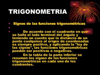 TRIGONOMETRIA Signos de las funciones trigonométricas            De acuerdo con el cuadrante en que se halle el lado terminal del ángulo y teniendo en cuenta que la distancia de un punto cualquiera al origen de coordenadas es siempre positiva, y aplicando la "ley de los signos", las funciones trigonométricas pueden ser positivas o negativas.             En la tabla de la parte inferior se resumen los signos de las funciones trigonométricas en cada uno de los cuadrantes. 