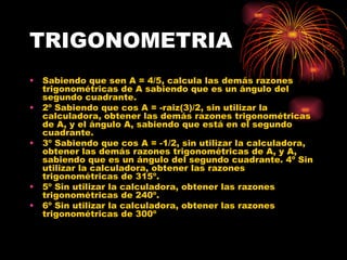 TRIGONOMETRIA Sabiendo que sen A = 4/5, calcula las demás razones trigonométricas de A sabiendo que es un ángulo del segundo cuadrante.  2º Sabiendo que cos A = -raiz(3)/2, sin utilizar la calculadora, obtener las demás razones trigonométricas de A, y el ángulo A, sabiendo que está en el segundo cuadrante.  3º Sabiendo que cos A = -1/2, sin utilizar la calculadora, obtener las demás razones trigonométricas de A, y A, sabiendo que es un ángulo del segundo cuadrante. 4º Sin utilizar la calculadora, obtener las razones trigonométricas de 315º.  5º Sin utilizar la calculadora, obtener las razones trigonométricas de 240º.  6º Sin utilizar la calculadora, obtener las razones trigonométricas de 300º 