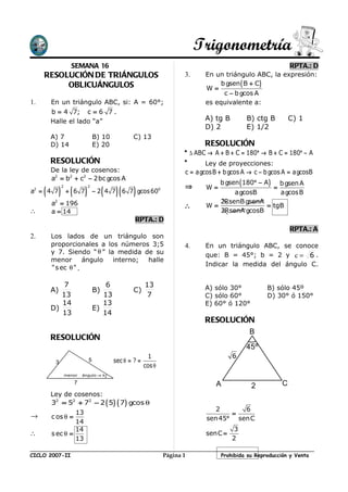 Trigonometría
                    SEMANA 16                                                                                      RPTA.: D
     RESOLUCIÓN DE TRIÁNGULOS                                            3.     En un triángulo ABC, la expresión:
          OBLICUÁNGULOS                                                              b gsen ( B + C )
                                                                                W=
                                                                                      c − b gcos A
1.       En un triángulo ABC, si: A = 60°;                                      es equivalente a:
         b = 4 7; c = 6 7 .
         Halle el lado “a”                                                      A) tg B        B) ctg B            C) 1
                                                                                D) 2           E) 1/2
         A) 7                      B) 10            C) 13
         D) 14                     E) 20                                        RESOLUCIÓN
                                                                         * ∆ ABC → A + B + C = 180° → B + C = 180° − A
         RESOLUCIÓN                                                      *      Ley de proyecciones:
         De la ley de cosenos:                                           c = a gcosB + b gcos A → c − b gcos A = a gcosB
         a2 = b2 + c2 − 2bc gcos A
                                                                                     b gsen ( 180° − A )       b gsen A
                                                                         ⇒
     (        ) (          )            (    )(     )                           W=                         =
              2                2
a2 = 4 7          + 6 7            − 2 4 7 6 7 gcos 600                                a gcosB                 a gcosB
          2
         a = 196                                                                   2RsenB gsenA
                                                                         ∴      W=              = tgB
∴        a = 14                                                                    2RsenA gcosB
                                                        RPTA.: D
                                                                                                                   RPTA.: A
2.       Los lados de un triángulo son
         proporcionales a los números 3;5                                4.     En un triángulo ABC, se conoce
         y 7. Siendo “ θ ” la medida de su                                      que: B = 45°; b = 2 y c = 6 .
         menor        ángulo interno; halle
                                                                                Indicar la medida del ángulo C.
         " s ec θ " .

             7                         6                  13                    A) sólo 30°            B) sólo 45º
         A)                        B)               C)
            13                        13                   7                    C) sólo 60°            D) 30° ó 150°
            14                        13                                        E) 60° ó 120°
         D)                        E)
            13                        14
                                                                                RESOLUCIÓN
                                                                                                B
         RESOLUCIÓN
                                                                                               45º
                                                            1                             6
          3                    5            sec θ = ? =
                                                          cos θ
                  menor   ángulo → θ

                     7                                                              A            2             C
         Ley de cosenos:
         32 = 52 + 72 − 2 ( 5) ( 7 ) gcos θ
                                                                                   2      6
                  13                                                                   =
→        c os θ =                                                               sen 45° senC
                  14
                  14                                                                      3
∴        s ec θ =                                                               senC =
                  13                                                                      2

CICLO 2007-II                                                     Página 1            Prohibida su Reproducción y Venta
 