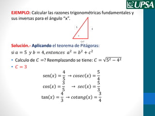 EJEMPLO: Calcular las razones trigonométricas fundamentales y
sus inversas para el ángulo “x”.
Solución.- Aplicando el teorema de Pitágoras:
si 𝑎 = 5 𝑦 𝑏 = 4, 𝑒𝑛𝑡𝑜𝑛𝑐𝑒𝑠 𝑎2
= 𝑏2
+ 𝑐2
• Calculo de 𝐶 =? Reemplazando se tiene: 𝐶 = 52 − 42
• 𝐶 = 3
sen 𝑥 =
4
5
→ 𝑐𝑜𝑠𝑒𝑐 𝑥 =
5
4
cos 𝑥 =
3
5
→ 𝑠𝑒𝑐 𝑥 =
5
3
tan 𝑥 =
4
3
→ 𝑐𝑜𝑡𝑎𝑛𝑔 𝑥 =
3
4
 