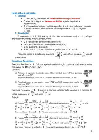 Notas sobre a expressão:
   1. Valores:
         • O valor de       é chamado de Primeira Determinação Positiva;
         • O valor de é igual ao Número de Voltas, a partir da primeira
            determinação.
         • A primeira determinação positiva equivale a         , para cada outro valor de
              , este indica uma determinação, seja ela positiva (     ), ou negativa
            (       ).
   2. Correlação:
      A expressão                   ou                   são semelhantes a                               que
expressa o Dividendo       numa divisão, onde:
           •      é o dividendo, corresponde ao nosso ;
           •     é o resto da divisão, corresponde ao nosso            ;
           •     é o quociente, o nosso ;
           •     é o divisor, no nosso caso fixo e igual a             ou a

      Podemos indicar a divisão pelo algoritmo                    para        em graus ou         para
   em radianos.
Exercícios Resolvidos:
Exercício Resolvido – 13. Calcular a primeira determinação positiva e o número de voltas
nos casos: (a)       , (b)
 Solução:
   (a) Aplicando o algoritmo da divisão temos:          dividido por          tem quociente
       igual a e resto    .
       Respostas: Número de voltas      e Primeira determinação positiva            .

   (b) Procedendo como no caso anterior: temos         por       tem quociente igual a   e
       resto igual   .
       Respostas: Número de voltas       e Primeira determinação positiva
Exercício Resolvido – 14.        Encontre a primeira determinação positiva e o número de

voltas nos casos: (a)            e (b)           .
Solução:

   (a) Fazendo                                pela soma de frações temos:                     ou seja:

                                                      .Temos

   Resposta: Número de volta        e Primeira determinação positiva


   (b) Fazendo                                pela soma de frações temos:

                                                         . De onde temos:

   Respostas: Números de voltas          e Primeira Determinação Positiva
                                                                                                           2
 