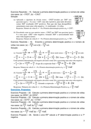 Exercício Resolvido – 15. Calcular a primeira determinação positiva e o número de voltas
nos casos: (a)         , (b)
Solução:
   (a) Aplicando o algoritmo da divisão temos:           dividido por       tem
       quociente igual a   e resto     , mas não é positivo, para tanto devemos
      somar      resultando       positivos. Para que não haja desequilíbrio
      aumentamos mais uma volta negativa     , totalizando voltas.
      Respostas: Número de voltas            e Primeira determinação positiva             .

   (b) Procedendo como no caso anterior: temos      por               tem quociente igual a
         e resto igual       valor negativo. Somando               e acrescentando mais
      uma volta negativa temos:
      Respostas: Número de voltas            e Primeira determinação positiva
Exercício Resolvido – 16.        Encontre a primeira determinação positiva e o número de
voltas nos casos: (a)                e (b)            .
Solução:

   (a) Fazendo                                             deste modo temos:                     de onde:

                                                                      . Temos                              .
   Como primeira determinação está negativa devemos somar         e acrescentar mais uma volta negativa.
                                 . O que dá a expressão final
   Resposta: Número de volta           e Primeira determinação positiva


   (b) Fazendo                                             de onde temos:

                                                                     . Onde                                .
   Como primeira determinação está negativa devemos somar         e acrescentar mais uma volta negativa.
                                     . Gerando a expressão
  Respostas: Números de voltas               e Primeira Determinação Positiva
Exercícios Propostos:
Exercício Proposto – 22. Calcular a primeira determinação positiva e o número de voltas
nos casos: (a)       , (b)
Exercício Proposto – 23. Calcular a primeira determinação positiva e o número de voltas
nos casos: (a)         , (b)
Exercício Proposto – 24. Calcular a primeira determinação positiva e o número de voltas
nos casos: (a)             (b)
Exercício Proposto – 25. Calcular a primeira determinação positiva e o número de voltas
nos casos: (a)                 (b)
Exercício Proposto – 26. Sendo o arco                     calcule a 5ª determinação positiva e a 7ª
negativa
                                                                                                           3
 