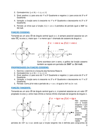 2. Contradomínio:
   3. Sinal: positivo (+) para arco do 1º e 2º Quadrante e negativo (–) para arcos do 3º e 4º
      Quadrante.
   4. Variação: a função seno é crescente no 1º e 4º Quadrante e decrescente no 2º e 3º
      Quadrante.
   5. Período: já vimos que a função                 é periódica de período igual a       ou
             .

FUNÇÃO COSSENO:
Tomando-se um arco    de ângulo central igual a , é sempre possível associar-se um
valor  no eixo , maior que –1 e menor que 1 chamado de cosseno do ângulo .

                                                            ou




                               Como acontece com o seno, o gráfico da função cosseno
                               também se repete em períodos de      ou         .
PROPRIEDADES DA FUNÇÃO COSSENO:
   1. Domínio: o domínio é o Conjunto dos Números Reais .
   2. Contradomínio:
   3. Sinal: positivo (+) para arco do 1º e 4º Quadrante e negativo (–) para arcos do 2º e 3º
      Quadrante.
   4. Variação: a função seno é crescente no 3º e 4º Quadrante e decrescente no 1º e 2º
      Quadrante.
   5. Período: Como já foi visto o período de           é igual a     ou        .

FUNÇÃO TANGENTE:
Tomando-se um arco       de ângulo central igual a , é possível associar-se um valor
projetado no eixo , entre mais infinito e menos infinito chamado de tangente do ângulo .

                                                             ou
                                                                           Não acontece
                                                                           com a função
                                                                           tangente o que
                                                                           acontece com
                                                                           as      funções
                                                                           seno          e
                                                                           cosseno,      o
                                                                           gráfico      da
                                                                                    função
                                                                           tangente     se
                                                                           repete      em
períodos de      ou      , sendo que a função tangente não é definida para congruentes de
                                                                                         5
 