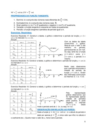 ou                .

PROPRIEDADES DA FUNÇÃO TANGENTE:

   1. Domínio: é o conjunto dos números reais diferentes de (               ).
   2.   Contradomínio: é o conjunto dos números reais .
   3.   Sinal: positivo (+) no 1º e 3º quadrante e, negativo (-) no 2º e 4º quadrante.
   4.   Variação: a função tangente é crescente em todos os quadrantes.
   5.   Período: a função tangente é periódica de período igual a .
Exercícios Resolvidos:
Exercício Resolvido 17. Construir a tabela, o gráfico e determinar o período da função
     no intervalo          .
Solução:
                                                                       Com os dados da tabela
                                                                       construímos     o   gráfico.
    0         0          2                                             Nota-se que o valor 2 não
              1          3
                                                                       interferiu   no    período,
                                                                       permanecendo os            .
              0          2                                             Ou seja, tanto faz a função
             -1          1                                                            como
                                                                                  , o período é o
              0          2
                                                                       mesmo.
Exercício Resolvido 18. Construir a tabela, o gráfico e determinar o período da função
no intervalo         .
Solução:
                                                                         Neste caso observamos
                                                                         que o período encontrado é
   0          0           0                                              metade do período da
                          1                                              função             . Ovalor
                                                                         das ordenadas continuaram
                          0                                              os mesmos: 0, 1, 0, -1 e 0.
                          -1

                          0

Exercício Resolvido 19. Construir a tabela, o gráfico e determinar o período da função
no intervalo          .
Solução:
                                                                            Pela       representação
                                                                            gráfica observamos que
                                                                            foi representado apenas
   0          0           0
                                                                            metade do períodoa
                                                                            parte positiva. A parte
                                                                            negativa,   o intervalo
                          1
                                                                                        .      Deste
                                   modo o período será de          , ou seja,        .
                                   OBSERVAÇÃO EM RELAÇÃO AO PERÍOD:
                          0
                                   Dada a função                                 o cálculo do período é
                                   dado por apenas           ,   o único valor que influi no cálculo é
o coeficiente de . Quanto maior o valor de , menor será o período.

                                                                                                     6
 