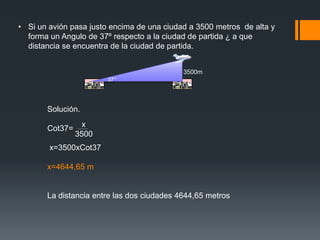 • Si un avión pasa justo encima de una ciudad a 3500 metros de alta y
  forma un Angulo de 37º respecto a la ciudad de partida ¿ a que
  distancia se encuentra de la ciudad de partida.


                                            3500m
                        37°




       Solución.
                 x
       Cot37=
                3500
        x=3500xCot37

       x=4644,65 m


       La distancia entre las dos ciudades 4644,65 metros
 