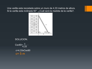 Una varilla esta recostada sobre un muro de 4,33 metros de altura.
Si la varilla esta inclinada 60°, ¿Cuál será la medida de la varilla?.




        SOLUCION.
                c
        Csc60=
              4,33
        c=4,33xCsc60
        c= 5 m
 
