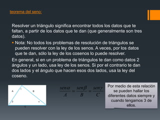 teorema del seno:


 Resolver un triángulo significa encontrar todos los datos que te
 faltan, a partir de los datos que te dan (que generalmente son tres
 datos).
  Nota: No todos los problemas de resolución de triángulos se
   pueden resolver con la ley de los senos. A veces, por los datos
   que te dan, sólo la ley de los cosenos lo puede resolver.
 En general, si en un problema de triángulos te dan como datos 2
 ángulos y un lado, usa ley de los senos. Si por el contrario te dan
 dos lados y el ángulo que hacen esos dos lados, usa la ley del
 coseno.

                        sen sen sen           Por medio de esta relación
 A           B                                      se pueden hallar los
                           A    B   C             diferentes datos siempre y
                                                  cuando tengamos 3 de
         C                                                   ellos.
 