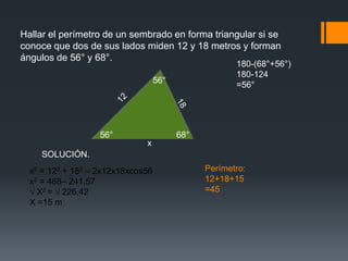 Hallar el perímetro de un sembrado en forma triangular si se
conoce que dos de sus lados miden 12 y 18 metros y forman
ángulos de 56° y 68°.
                                                      180-(68°+56°)
                                                      180-124
                                   56°
                                                      =56°




                   56°                   68°
                              x
    SOLUCIÓN.
  x2 = 122 + 182 – 2x12x18xcos56               Perímetro:
  x2 = 468– 241,57                             12+18+15
  √ X2 = √ 226,42                              =45
  X =15 m
 