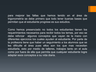 para mejorar las fallas que hemos tenido en el área de
trigonometría se debe primero que todo tener buenas bases que
permitan que el estudiante progrese es sus estudios.

Como hemos presenciado no todos los estudiantes tienen los
requerimientos necesarios para recibir todos los temas, por eso se
debe reforzar algunos conceptos que vayan de la mano con
diferentes ejercicios los cuales ayuden al estudiante. Por parte de
la profesora tiene que haber un seguimiento a los alumnos que se
les dificulte el área pues ellos son los que mas necesitan
estudiarla, esto por medio de talleres, trabajos tanto en el aula
como por fuera de ella que permita que cualquier estudiante logre
adaptar esos conceptos a su vida diaria.
 