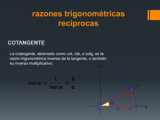 razones trigonométricas
                  reciprocas


La cotangente, abreviado como cot, cta, o cotg, es la
razón trigonométrica inversa de la tangente, o también
su inverso multiplicativo:
 