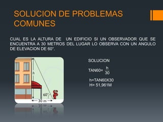 SOLUCION DE PROBLEMAS
 COMUNES
CUAL ES LA ALTURA DE UN EDIFICIO SI UN OBSERVADOR QUE SE
ENCUENTRA A 30 METROS DEL LUGAR LO OBSERVA CON UN ANGULO
DE ELEVACION DE 60°.

                              SOLUCION
                                       h
                              TAN60=
                                       30
                              h=TAN60X30
                              H= 51,961M
 