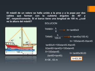 El mástil de un velero se halla unido a la proa y a la popa por dos
cables que forman con la cubierta ángulos de 45° y
60°, respectivamente. Si el barco tiene una longitud de 100 m, ¿cuál
es la altura del mástil?
                                 SOLUCION

                                TAN60= h            h= tan60xX
                                       X
                                           h
                                 TAN45                h= tan45x(100-X)
                                         100-X
                                                      h= 100xtan45-Xtan45
                                  tan60xX=100xtan45-Xtan45
                                 X(tan60+tan45)=100xtan45
                                 X=100xtan45
                                                      h= tan60x36,63
                                    (tan60+tan45)
                                 X=36 , 63 m            h=63,39
 