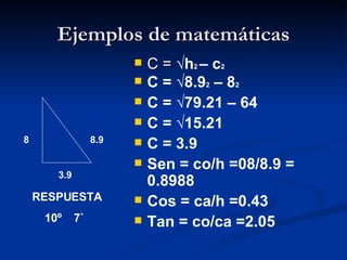 Ejemplos de matemáticas C =  √h 2  – c 2   C = √8.9 2  – 8 2 C = √79.21 – 64 C = √15.21 C = 3.9 Sen = co/h =08/8.9 = 0.8988 Cos = ca/h =0.43 Tan = co/ca =2.05 8  8.9 3.9 RESPUESTA 10º  7` 