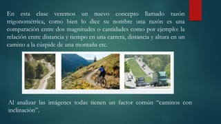 En esta clase veremos un nuevo concepto llamado razón
trigonométrica, como bien lo dice su nombre una razón es una
comparación entre dos magnitudes o cantidades como por ejemplo: la
relación entre distancia y tiempo en una carrera, distancia y altura en un
camino a la cúspide de una montaña etc.
Al analizar las imágenes todas tienen un factor común “caminos con
inclinación”.
 
