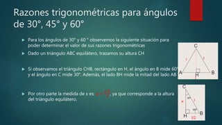 Razones trigonométricas para ángulos
de 30°, 45° y 60°
 Para los ángulos de 30° y 60 ° observemos la siguiente situación para
poder determinar el valor de sus razones trigonométricas
 Dado un triángulo ABC equilátero, trazamos su altura CH
 Si observamos el triángulo CHB, rectángulo en H, el ángulo en B mide 60°
y el ángulo en C mide 30°. Además, el lado BH mide la mitad del lado AB
 Por otro parte la medida de x es: 𝒙 =
𝒍 𝟑
𝟐
, ya que corresponde a la altura
del triángulo equilátero.
 