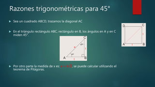 Razones trigonométricas para 45°
 Sea un cuadrado ABCD, trazamos la diagonal AC
 En el triángulo rectángulo ABC, rectángulo en B, los ángulos en A y en C
miden 45°.
 Por otro parte la medida de x es: 𝒙 = 𝒍 𝟐, se puede calcular utilizando el
teorema de Pitágoras.
 