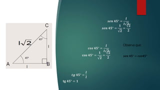 𝒔𝒆𝒏 𝟒𝟓° =
𝒍
𝒍 𝟐
𝒔𝒆𝒏 𝟒𝟓° =
𝟏
𝟐
=
𝟐
𝟐
𝒕𝒈 𝟒𝟓° =
𝒍
𝒍
𝐭𝐠 𝟒𝟓° = 𝟏
Observa que:
𝒔𝒆𝒏 𝟒𝟓° = 𝒄𝒐𝒔𝟒𝟓°
𝒄𝒐𝒔 𝟒𝟓° =
𝒍
𝒍 𝟐
𝐜𝐨𝐬 𝟒𝟓° =
𝟏
𝟐
=
𝟐
𝟐
 