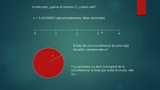 A todo esto, ¿qué es el número p? ¿cuánto vale?
p = 3.141592653 (aproximadamente, faltan decimales)
0 1 2 3 4
p
r
El área de una circunferencia (la zona roja)
de radio r siempre vale pr2.
Y su perímetro, es decir la longitud de la
circunferencia, la línea que acota el círculo, vale
2pr
 