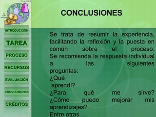 Se trata de resumir la experiencia, facilitando la reflexión y la puesta en común sobre el proceso. Se recomienda la respuesta individual a las siguientes preguntas: ¿Qué  aprendí? ¿Para qué me sirve? ¿Cómo puedo mejorar mis aprendizajes? Entre otras … INTRODUCCIÓN TAREA PROCESO RECURSOS EVALUACIÓN CONCLUSIONES CRÉDITOS CONCLUSIONES 